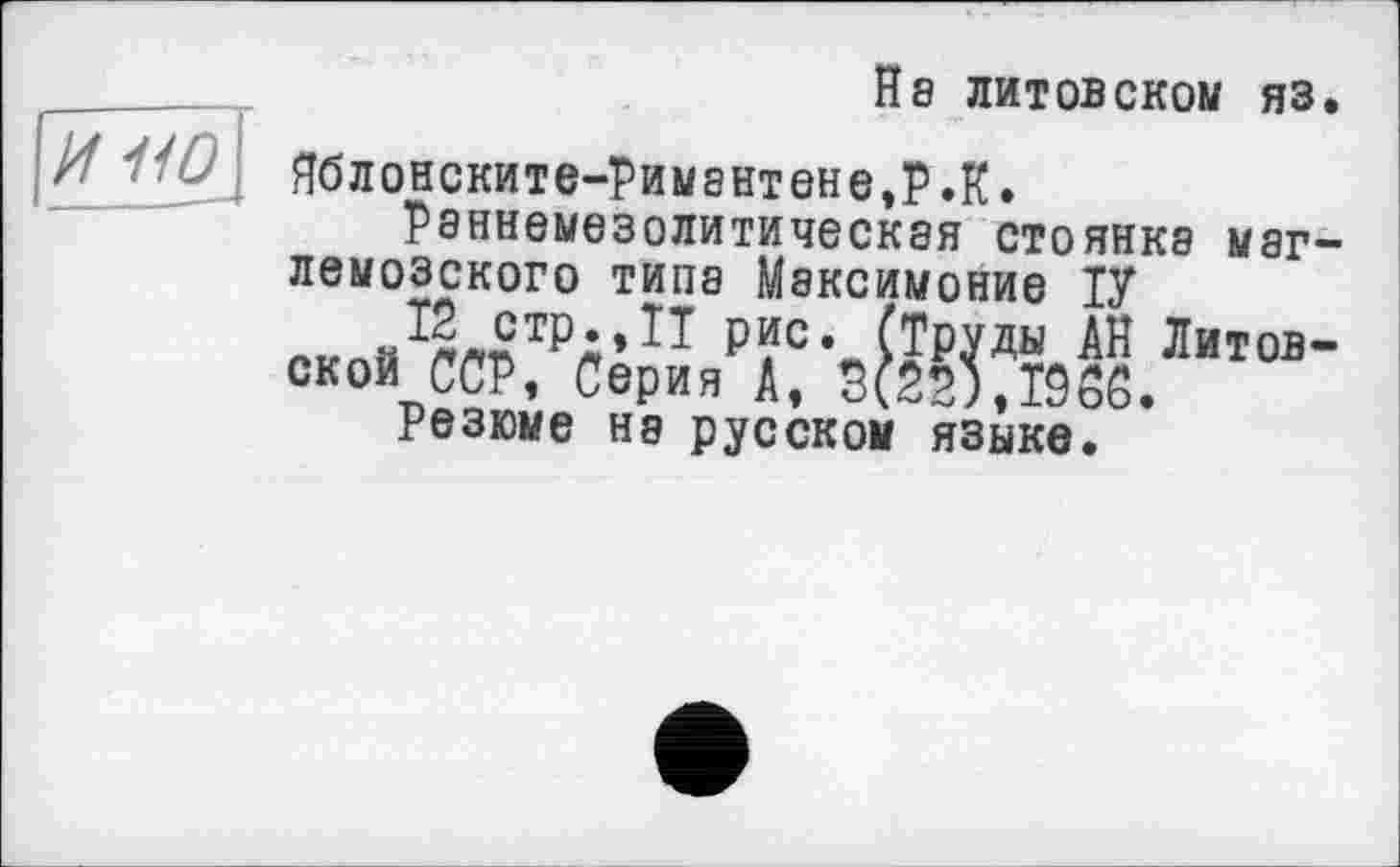 ﻿
Hs литовском яз.
Яблонските-Римантене,Р.К.
Раннеыезолитическая стоянка маг-лемозского типа Максимоние ІУ
Р?Се (Труды АН Литовской ССР, Серия А, 3(22),ТЭоС.
Резюме Н8 русском языке.